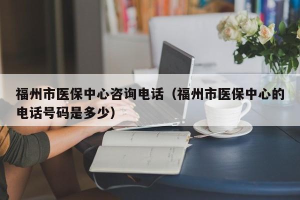 福州市医保中心咨询电话（福州市医保中心的电话号码是多少）