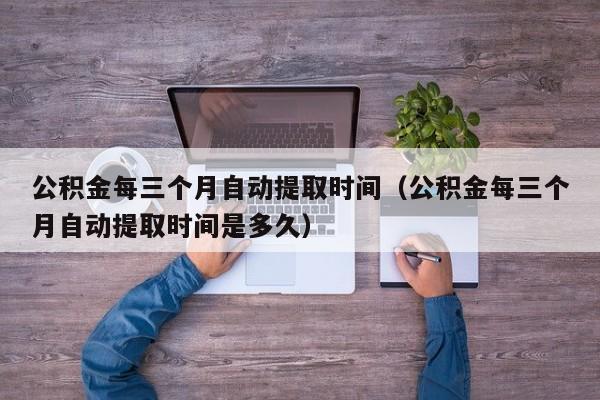 公积金每三个月自动提取时间（公积金每三个月自动提取时间是多久）