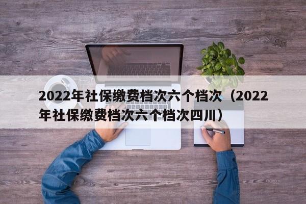 2022年社保缴费档次六个档次（2022年社保缴费档次六个档次四川）