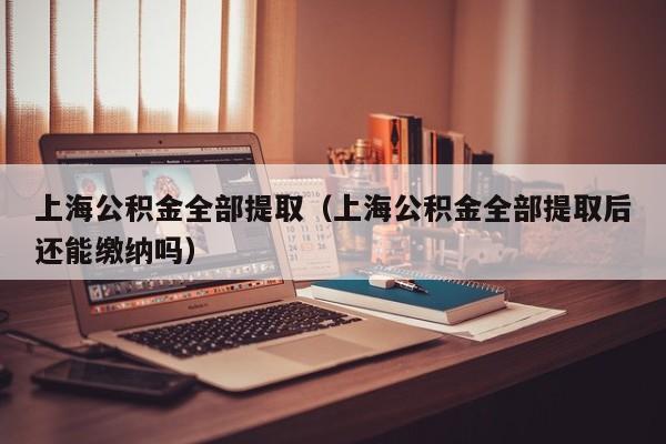 上海公积金全部提取（上海公积金全部提取后还能缴纳吗）