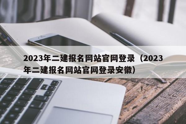 2023年二建报名网站官网登录（2023年二建报名网站官网登录安徽）