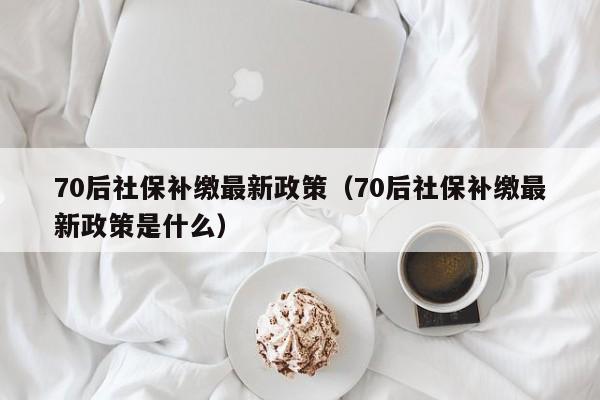 70后社保补缴最新政策（70后社保补缴最新政策是什么）