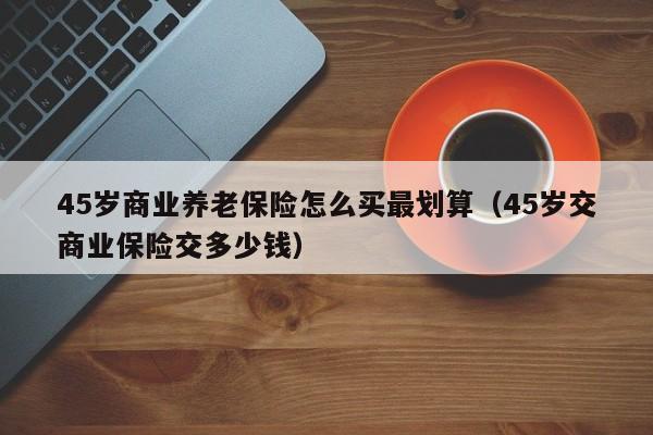 45岁商业养老保险怎么买最划算（45岁交商业保险交多少钱）