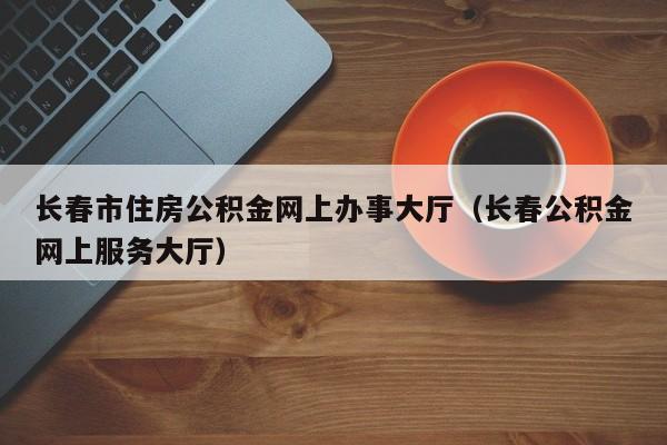 长春市住房公积金网上办事大厅（长春公积金网上服务大厅）