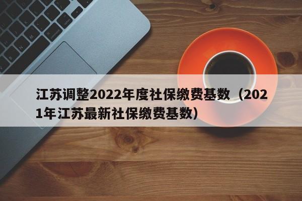 江苏调整2022年度社保缴费基数（2021年江苏最新社保缴费基数）