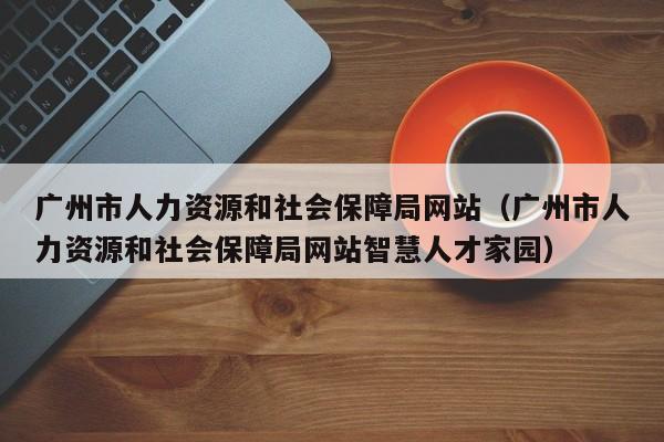 广州市人力资源和社会保障局网站（广州市人力资源和社会保障局网站智慧人才家园）