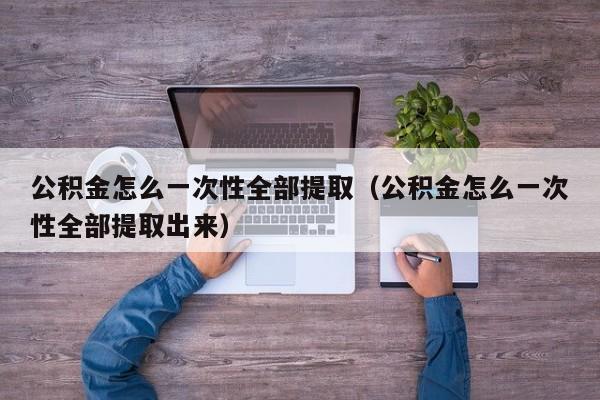 公积金怎么一次性全部提取（公积金怎么一次性全部提取出来）