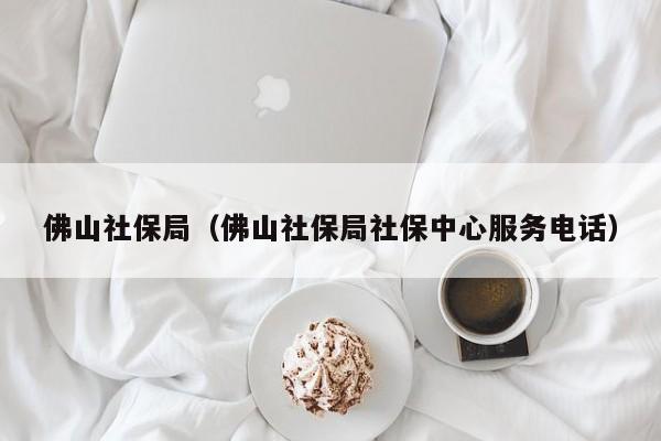 佛山社保局（佛山社保局社保中心服务电话）