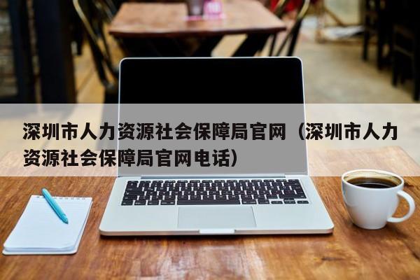 深圳市人力资源社会保障局官网（深圳市人力资源社会保障局官网电话）