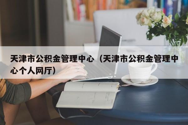 天津市公积金管理中心（天津市公积金管理中心个人网厅）