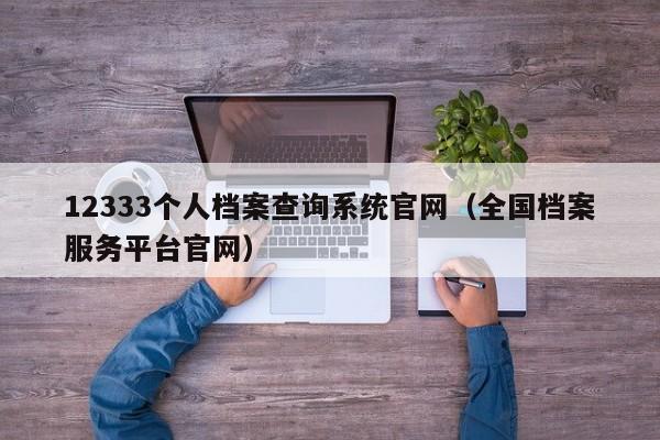 12333个人档案查询系统官网（全国档案服务平台官网）