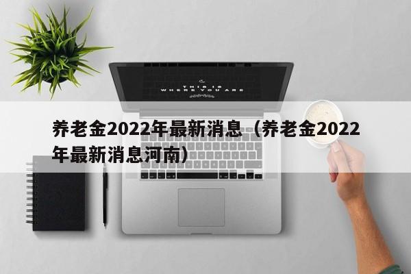 养老金2022年最新消息（养老金2022年最新消息河南）