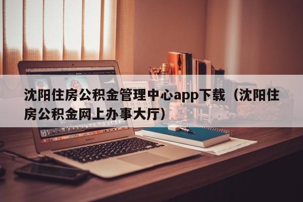 沈阳住房公积金管理中心app下载（沈阳住房公积金网上办事大厅）