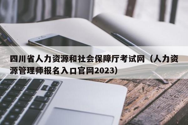 四川省人力资源和社会保障厅考试网（人力资源管理师报名入口官网2023）