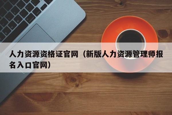 人力资源资格证官网（新版人力资源管理师报名入口官网）