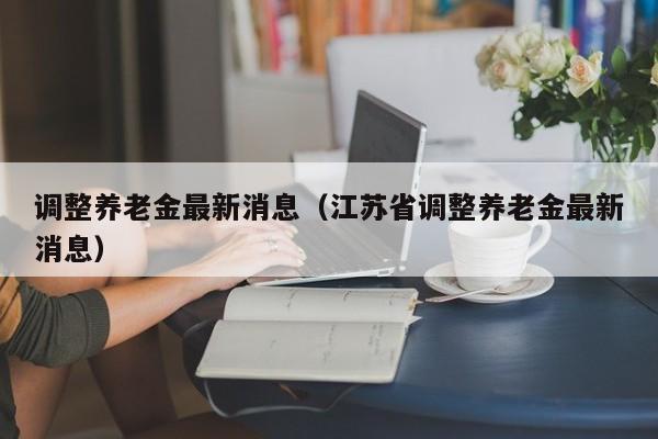 调整养老金最新消息（江苏省调整养老金最新消息）