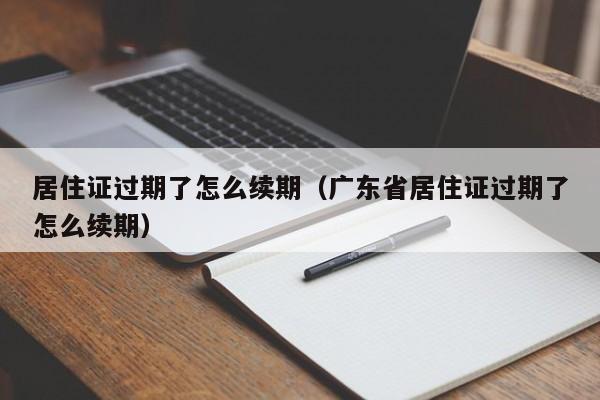 居住证过期了怎么续期（广东省居住证过期了怎么续期）