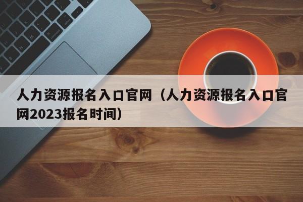 人力资源报名入口官网（人力资源报名入口官网2023报名时间）