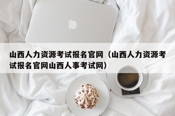 山西人力资源考试报名官网（山西人力资源考试报名官网山西人事考试网）