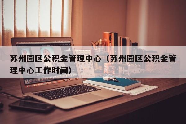 苏州园区公积金管理中心（苏州园区公积金管理中心工作时间）