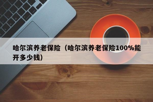 哈尔滨养老保险（哈尔滨养老保险100%能开多少钱）