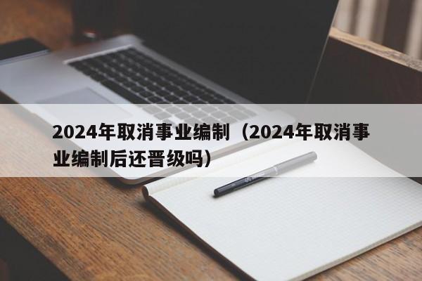 2024年取消事业编制（2024年取消事业编制后还晋级吗）