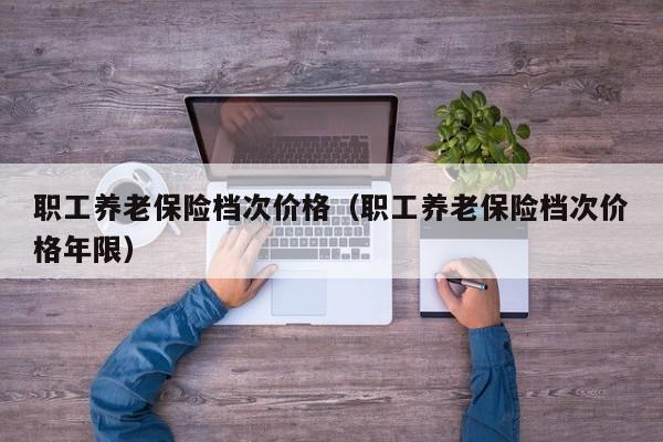 职工养老保险档次价格（职工养老保险档次价格年限）