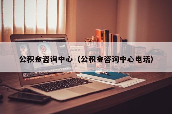 公积金咨询中心（公积金咨询中心电话）