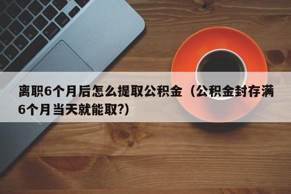 离职6个月后怎么提取公积金（公积金封存满6个月当天就能取?）