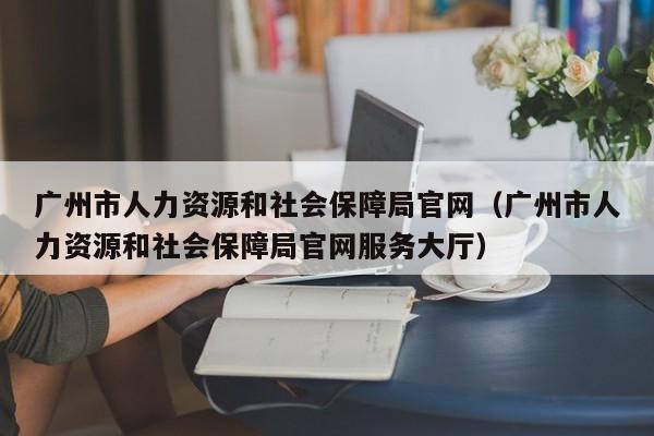 广州市人力资源和社会保障局官网（广州市人力资源和社会保障局官网服务大厅）