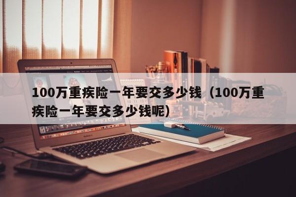 100万重疾险一年要交多少钱（100万重疾险一年要交多少钱呢）