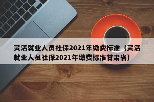 灵活就业人员社保2021年缴费标准（灵活就业人员社保2021年缴费标准甘肃省）