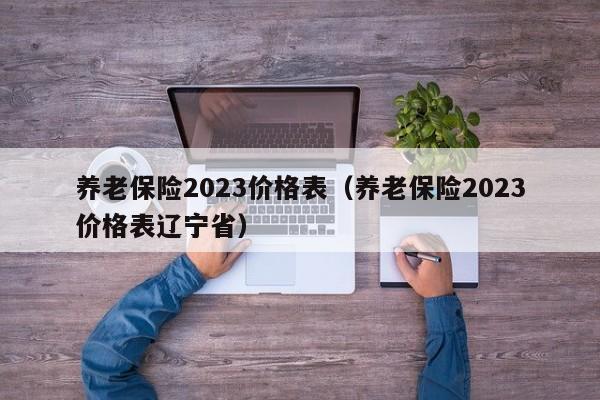 养老保险2023价格表（养老保险2023价格表辽宁省）