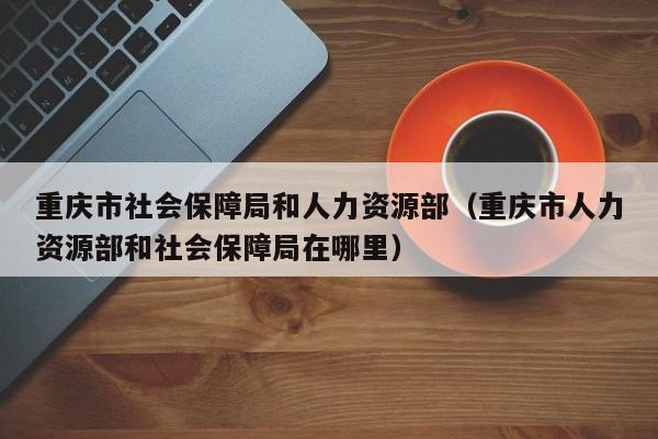 重庆市社会保障局和人力资源部（重庆市人力资源部和社会保障局在哪里）