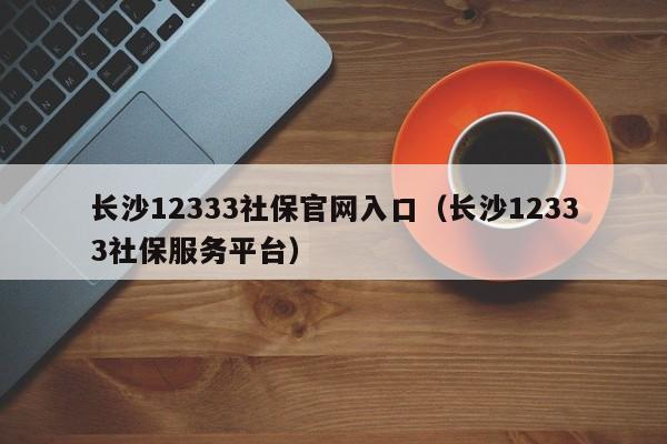 长沙12333社保官网入口（长沙12333社保服务平台）