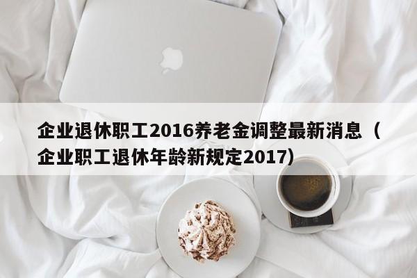 企业退休职工2016养老金调整最新消息（企业职工退休年龄新规定2017）