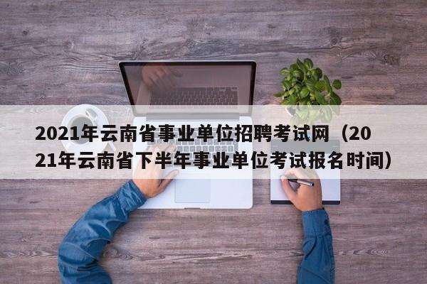 2021年云南省事业单位招聘考试网（2021年云南省下半年事业单位考试报名时间）