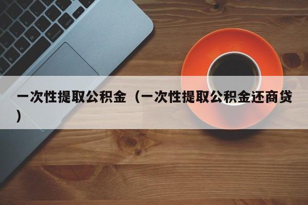 一次性提取公积金（一次性提取公积金还商贷）