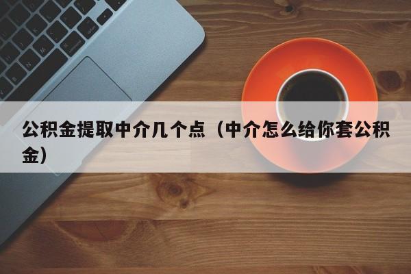 公积金提取中介几个点（中介怎么给你套公积金）