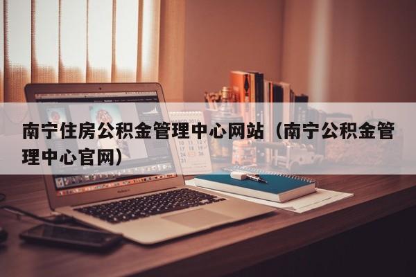 南宁住房公积金管理中心网站（南宁公积金管理中心官网）