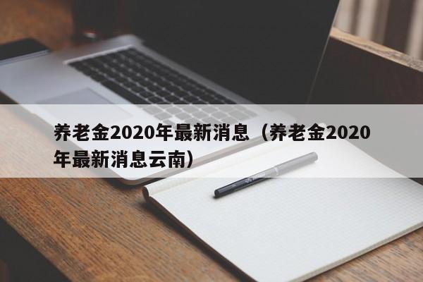 养老金2020年最新消息（养老金2020年最新消息云南）