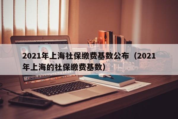 2021年上海社保缴费基数公布（2021年上海的社保缴费基数）