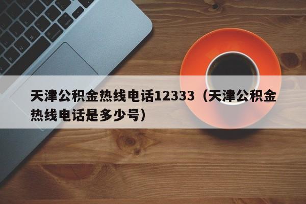 天津公积金热线电话12333（天津公积金热线电话是多少号）