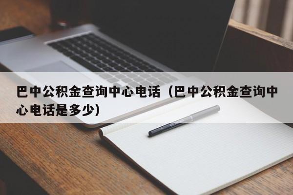 巴中公积金查询中心电话（巴中公积金查询中心电话是多少）