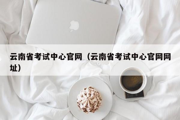 云南省考试中心官网（云南省考试中心官网网址）