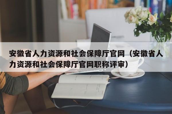 安徽省人力资源和社会保障厅官网（安徽省人力资源和社会保障厅官网职称评审）