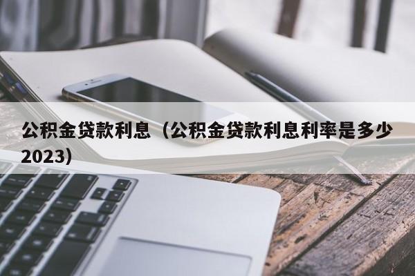 公积金贷款利息（公积金贷款利息利率是多少2023）