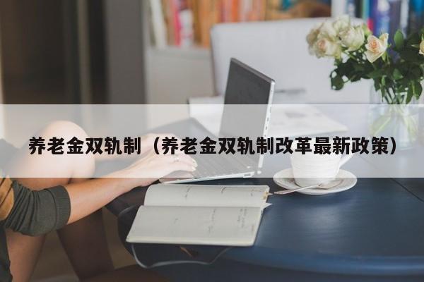 养老金双轨制（养老金双轨制改革最新政策）