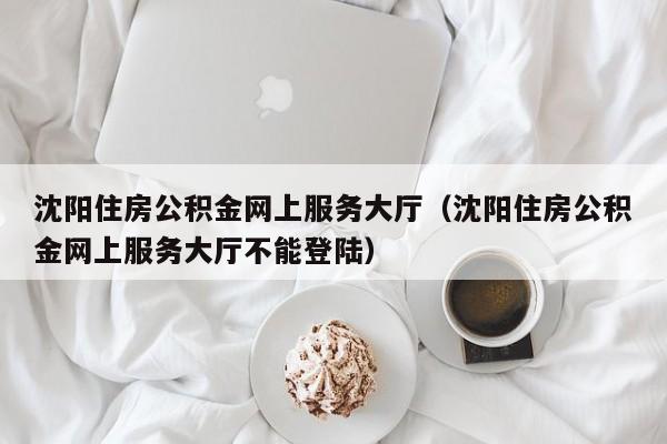 沈阳住房公积金网上服务大厅（沈阳住房公积金网上服务大厅不能登陆）