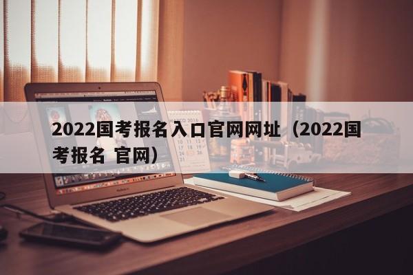 2022国考报名入口官网网址（2022国考报名 官网）